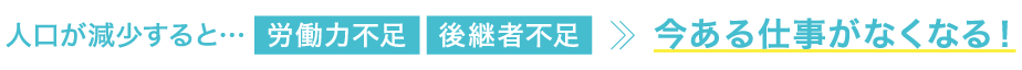 人口が減少すると・・・労働力不足・後継者不足 → 今ある仕事がなくなる!